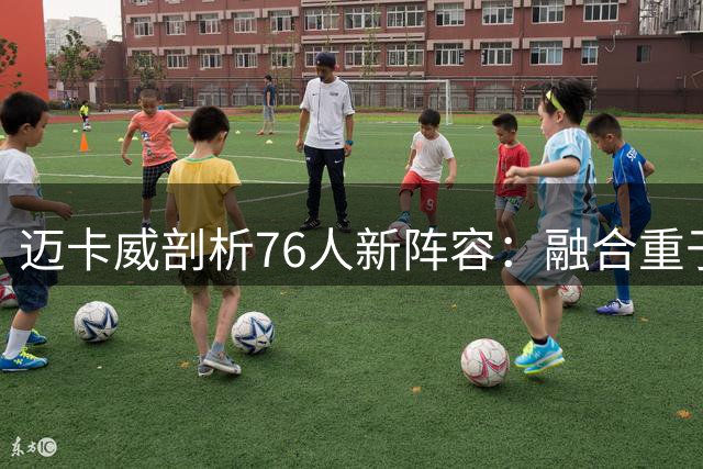 迈卡威剖析76人新阵容：融合重于天赋